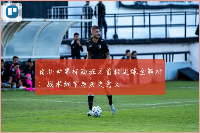 南非世界杯西班牙首粒进球全解析:战术细节与历史意义