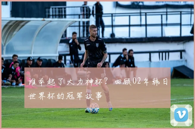 谁举起了大力神杯?回顾02年韩日世界杯的冠军故事