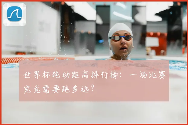 世界杯跑动距离排行榜:一场比赛究竟需要跑多远?