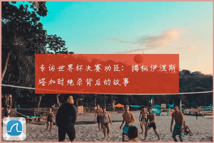 专访世界杯决赛功臣:揭秘伊涅斯塔加时绝杀背后的故事