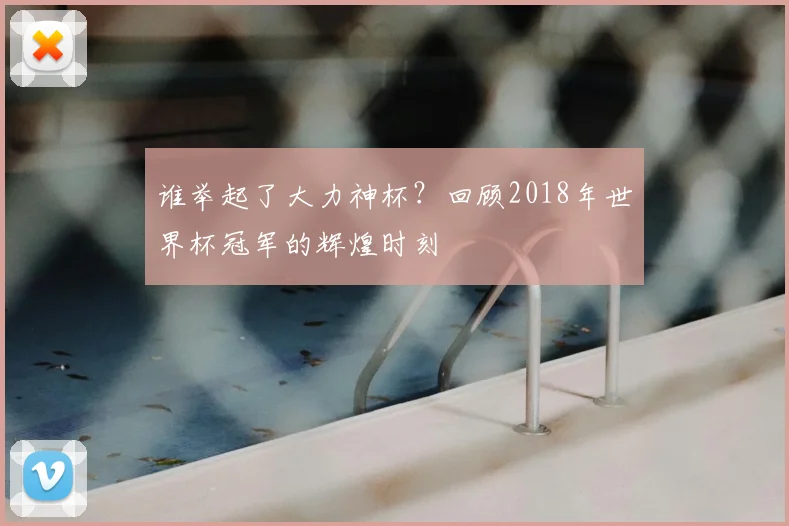 谁举起了大力神杯?回顾2018年世界杯冠军的辉煌时刻