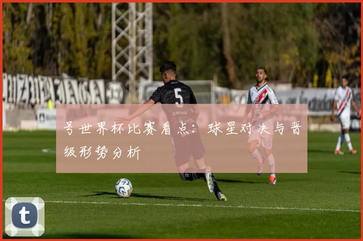 号世界杯比赛看点:球星对决与晋级形势分析