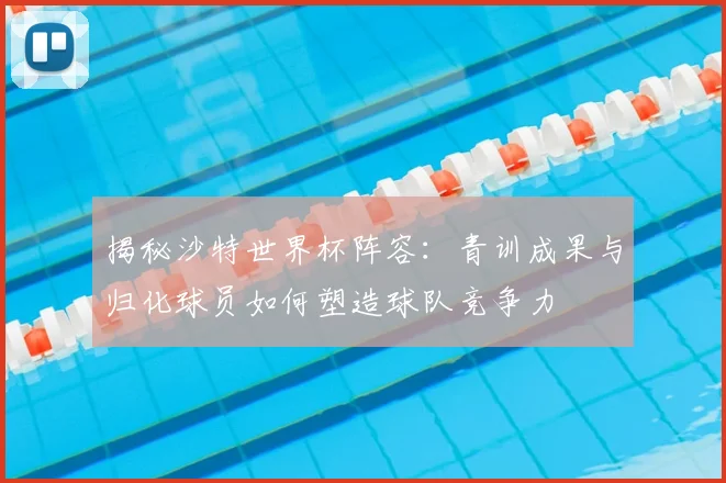 揭秘沙特世界杯阵容:青训成果与归化球员如何塑造球队竞争力
