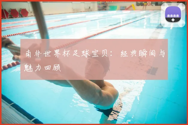南非世界杯足球宝贝:经典瞬间与魅力回顾