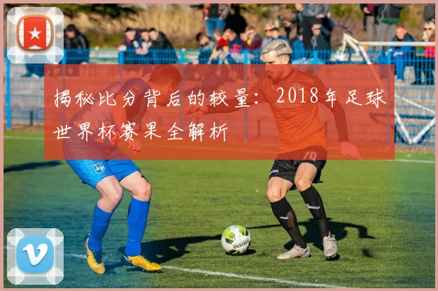 揭秘比分背后的较量:2018年足球世界杯赛果全解析