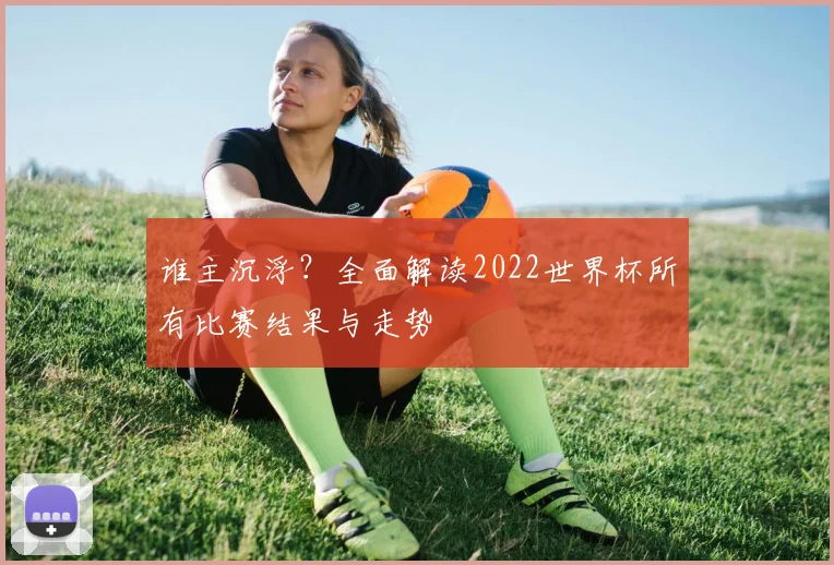 谁主沉浮?全面解读2022世界杯所有比赛结果与走势