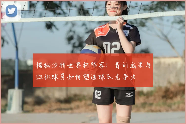 揭秘沙特世界杯阵容:青训成果与归化球员如何塑造球队竞争力