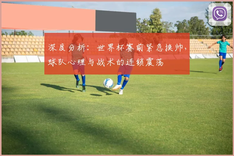 深度分析:世界杯赛前紧急换帅,球队心理与战术的连锁震荡