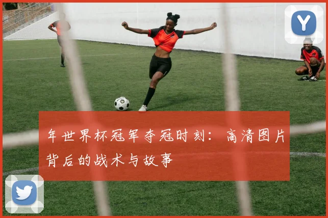 年世界杯冠军夺冠时刻:高清图片背后的战术与故事